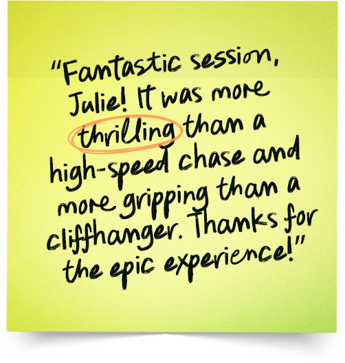 “Fantastic session, Julie! It was more thrilling than a high-speed chase and more gripping than a cliffhanger. Thanks for the epic experience!”