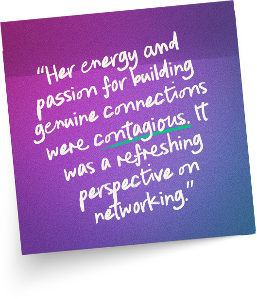 “Her energy and passion for building genuine connections were contagious. It was a refreshing perspective on networking.”