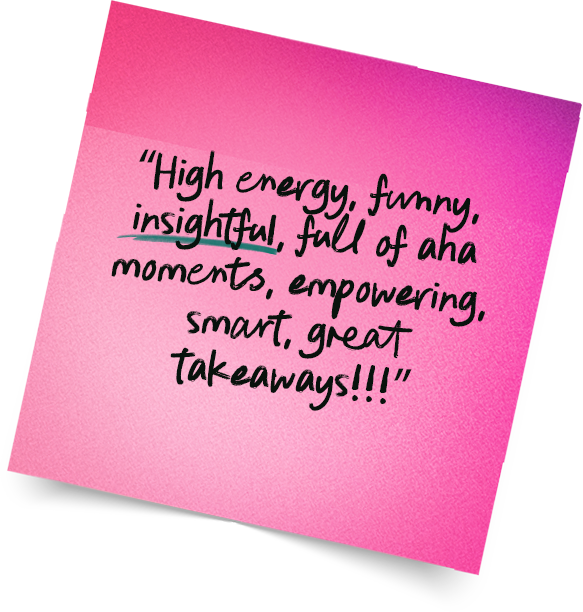 “High energy, funny, insightful, full of aha moments, empowering, smart, great takeaways!!!”