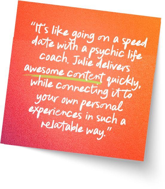 “It's like going on a speed date with a psychic life coach. Julie delivers awesome content quickly, while connecting it to your own personal experiences in such a relatable way.”